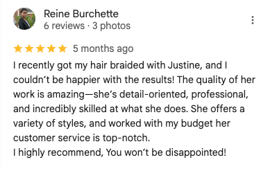 Screenshot of a 5-star Google review by Reine Burchette: 'I recently got my hair braided with Justine, and I couldn’t be happier with the results! The quality of her work is amazing—she’s detail-oriented, professional, and incredibly skilled at what she does. She offers a variety of styles, and worked with my budget her customer service is top-notch.
I highly recommend, You won’t be disappointed!