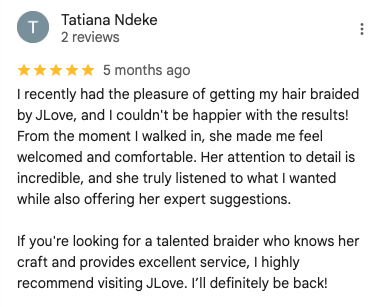 Screenshot of a 5-star Google review by Tatiana Ndeke: 'I recently had the pleasure of getting my hair braided by JLove, and I couldn't be happier with the results! From the moment I walked in, she made me feel welcomed and comfortable. Her attention to detail is incredible, and she truly listened to what I wanted while also offering her expert suggestions.
If you're looking for a talented braider who knows her craft and provides excellent service, I highly recommend visiting JLove. I’ll definitely be back!